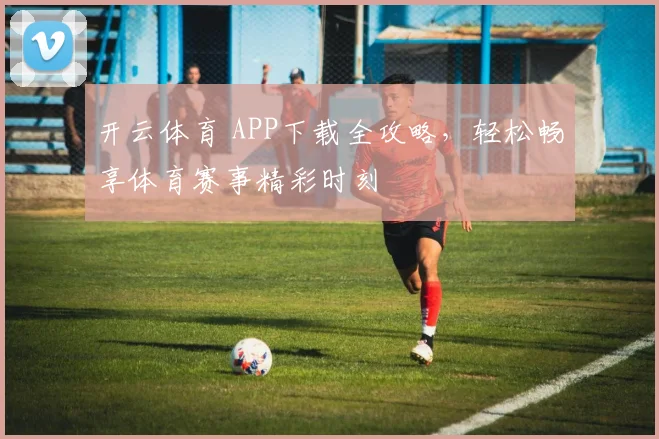 开云体育 APP下载全攻略，轻松畅享体育赛事精彩时刻